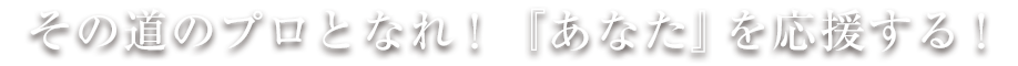 その道のプロとなれ!『あなた』を応援する!